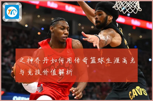 之神乔丹如何用传奇篮球生涯高光与竞技价值解析