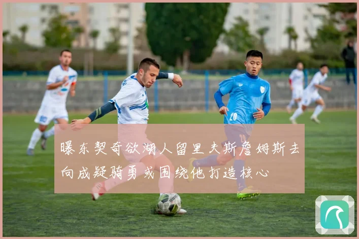 曝东契奇欲湖人留里夫斯詹姆斯去向成疑骑勇或围绕他打造核心