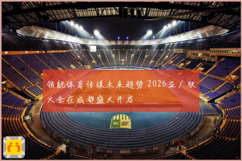 领航体育传媒未来趋势 2026亚广联大会在成都盛大开启
