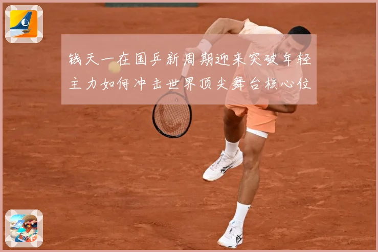 钱天一在国乒新周期迎来突破年轻主力如何冲击世界顶尖舞台核心位置解析