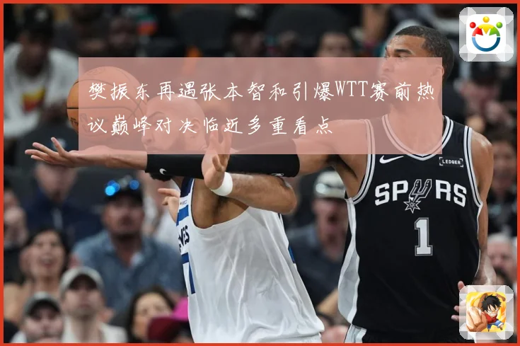 樊振东再遇张本智和引爆WTT赛前热议巅峰对决临近多重看点