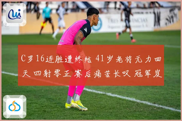 C罗16连胜遭终结 41岁老将无力回天 四射零正 赛后痛苦长叹 冠军岌岌可危