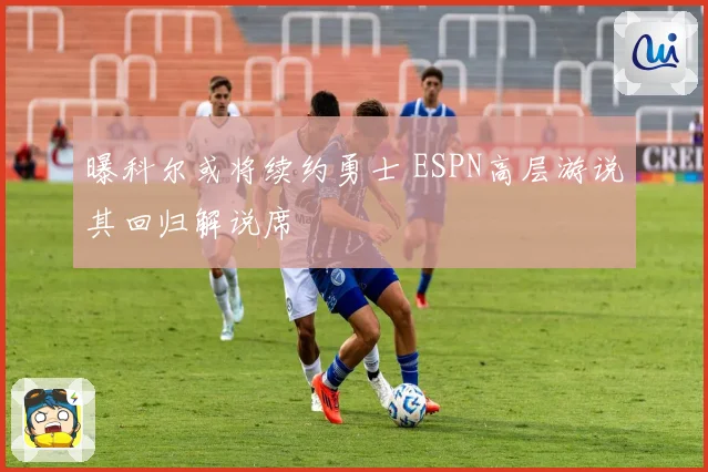 曝科尔或将续约勇士 ESPN高层游说其回归解说席