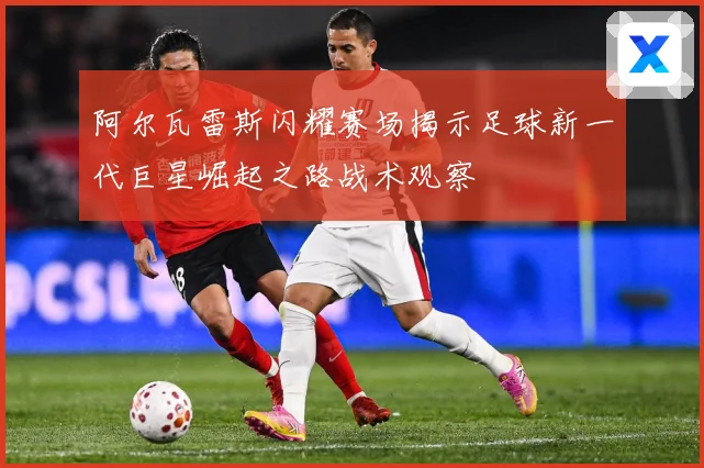 阿尔瓦雷斯闪耀赛场揭示足球新一代巨星崛起之路战术观察