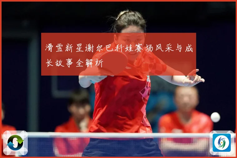滑雪新星谢尔巴科娃赛场风采与成长故事全解析