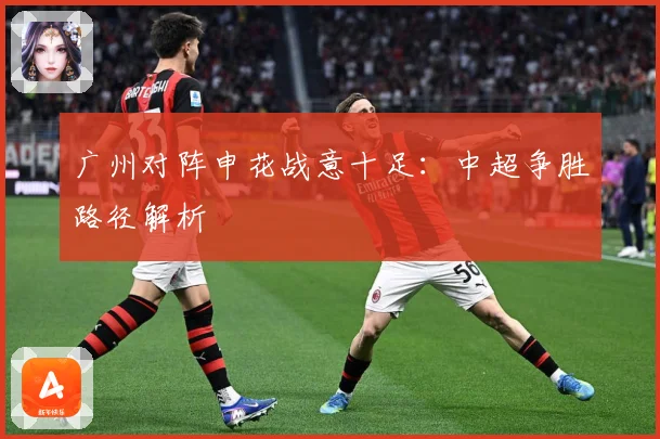 广州对阵申花战意十足：中超争胜路径解析