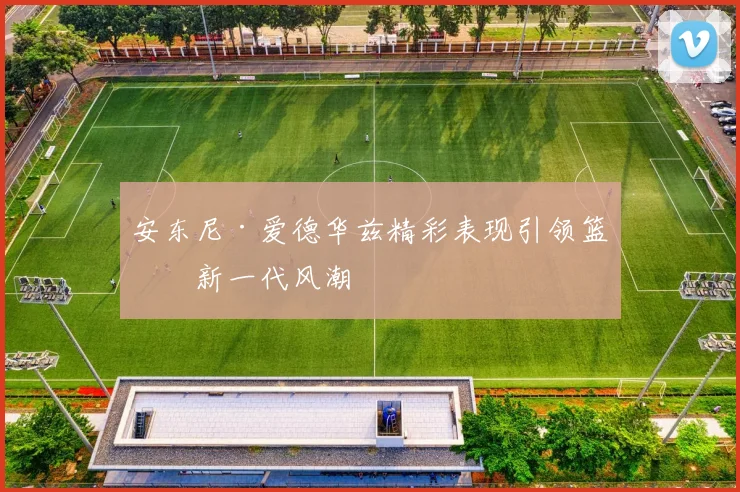 安东尼·爱德华兹精彩表现引领篮球新一代风潮