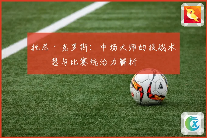 托尼·克罗斯：中场大师的技战术智慧与比赛统治力解析