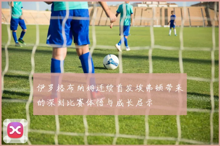 伊罗格布纳姆连续首发埃弗顿带来的深刻比赛体悟与成长启示