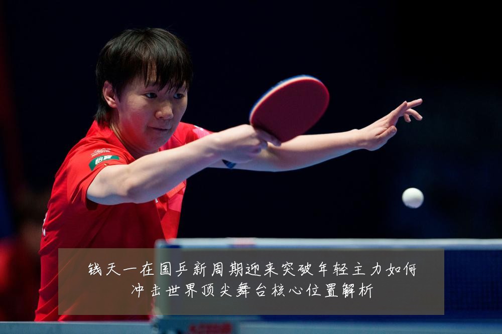 钱天一在国乒新周期迎来突破年轻主力如何冲击世界顶尖舞台核心位置解析