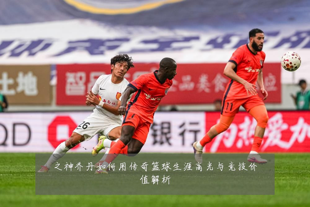 之神乔丹如何用传奇篮球生涯高光与竞技价值解析