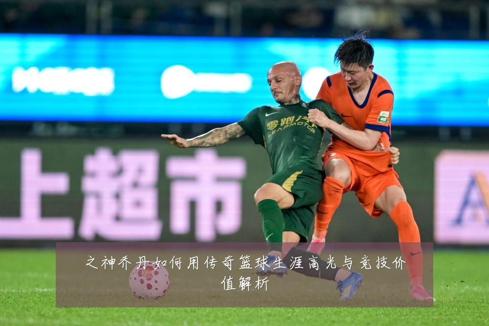 之神乔丹如何用传奇篮球生涯高光与竞技价值解析